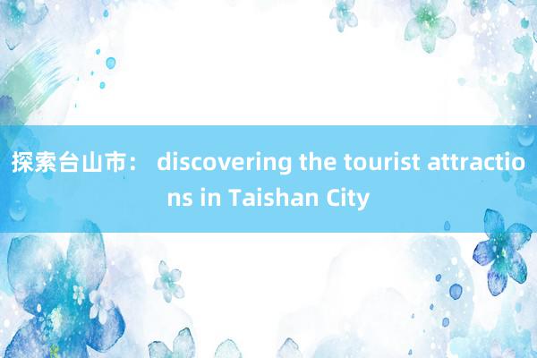 探索台山市： discovering the tourist attractions in Taishan City