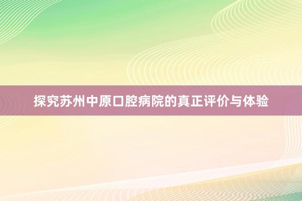 探究苏州中原口腔病院的真正评价与体验